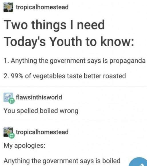document - tropicalhomestead Two things I need Today's Youth to know 1. Anything the government says is propaganda 2. 99% of vegetables taste better roasted flawsinthisworld You spelled boiled wrong tropicalhomestead My apologies Anything the government s