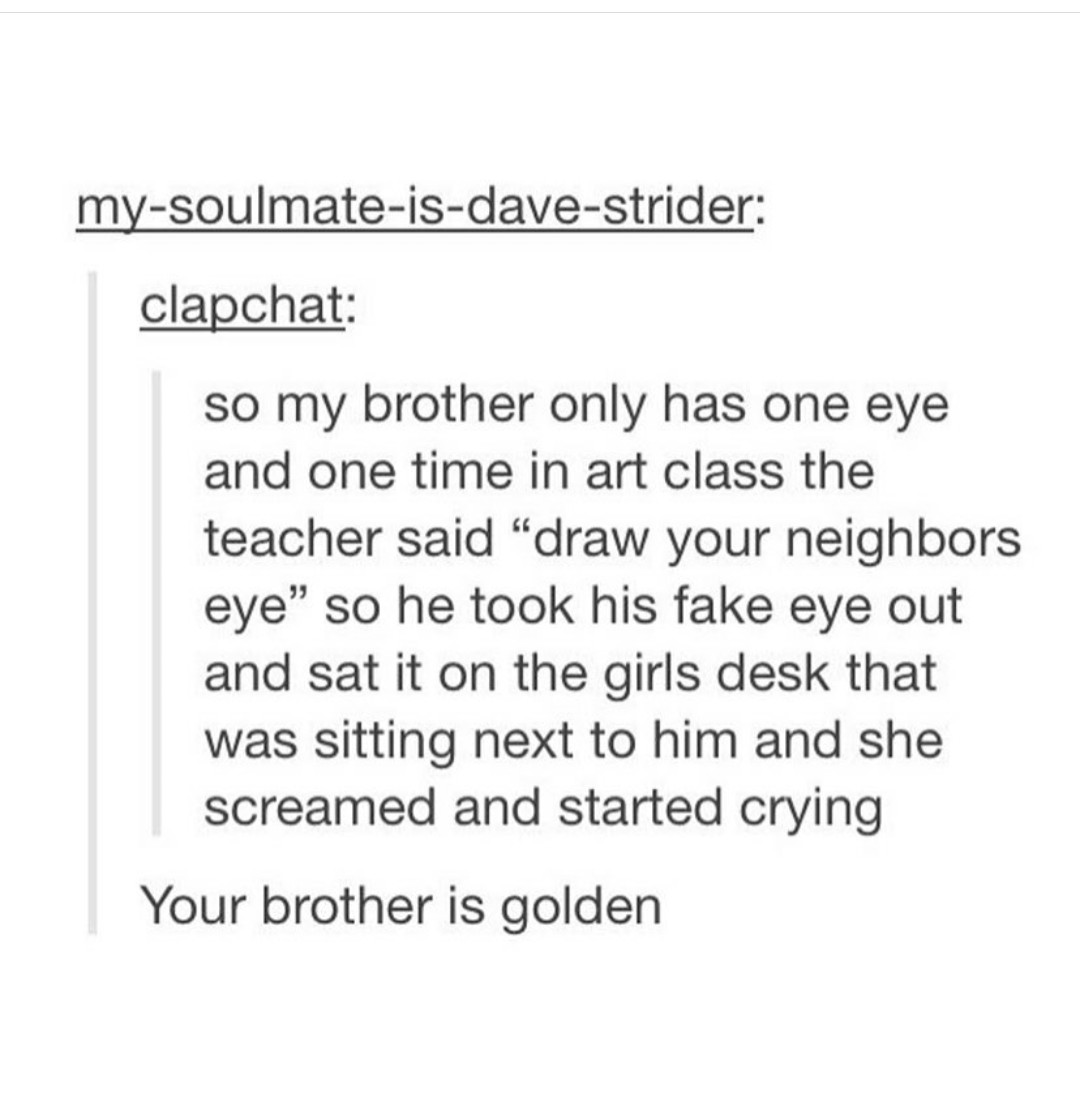 document - mysoulmateisdavestrider clapchat so my brother only has one eye and one time in art class the teacher said draw your neighbors eye so he took his fake eye out and sat it on the girls desk that was sitting next to him and she screamed and starte