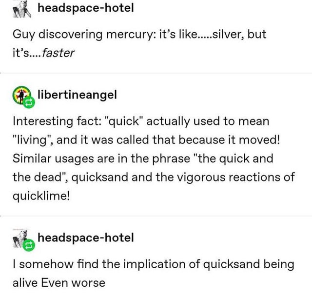 angle - headspacehotel Guy discovering mercury it's ..... silver, but it's.... faster libertineangel Interesting fact quick actually used to mean living, and it was called that because it moved! Similar usages are in the phrase the quick and the dead…