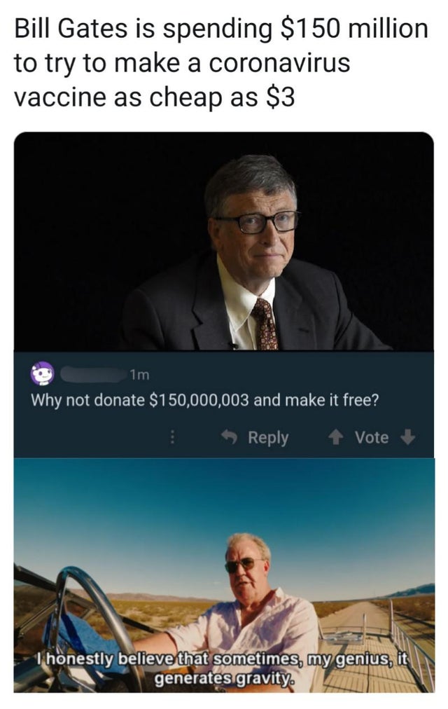 sometimes i believe my genius generates gravity - Bill Gates is spending $150 million to try to make a coronavirus vaccine as cheap as $3 1m Why not donate $150,000,003 and make it free? Vote Thonestly believe that sometimes, my genius, it generates gravi