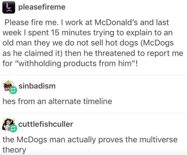 laugh funny tumblr posts - pleasefireme Please fire me. I work at McDonald's and last week I spent 15 minutes trying to explain to an old man they we do not sell hot dogs McDogs as he claimed it then he threatened to report me for withholding products fro