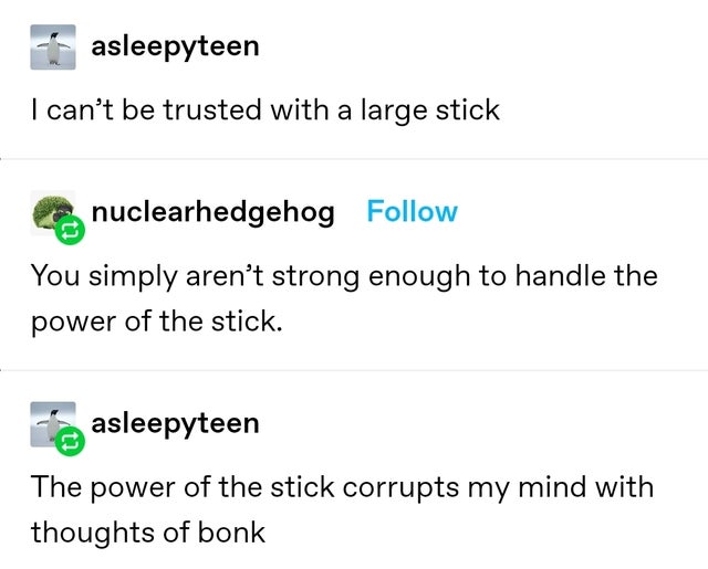 document - asleepyteen I can't be trusted with a large stick nuclearhedgehog You simply aren't strong enough to handle the power of the stick. asleepyteen The power of the stick corrupts my mind with thoughts of bonk