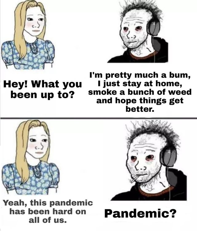 9gag pandemic - Hey! What you been up to? I'm pretty much a bum, I just stay at home, smoke a bunch of weed and hope things get better. Gilgameratis Yeah, this pandemic has been hard on all of us. Pandemic?