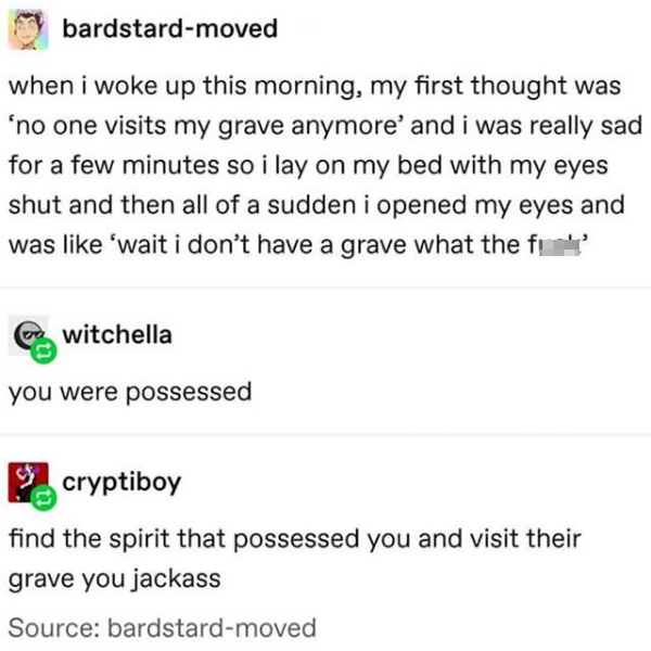 document - bardstardmoved when i woke up this morning, my first thought was no one visits my grave anymore' and i was really sad for a few minutes so i lay on my bed with my eyes shut and then all of a sudden i opened my eyes and was 'wait i don't have a 