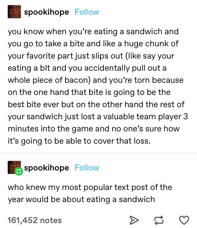 document - spookihope you know when you're eating a sandwich and you go to take a bite and a huge chunk of your favorite part just slips out say your eating a blt and you accidentally pull out a whole piece of bacon and you're torn because on the one hand