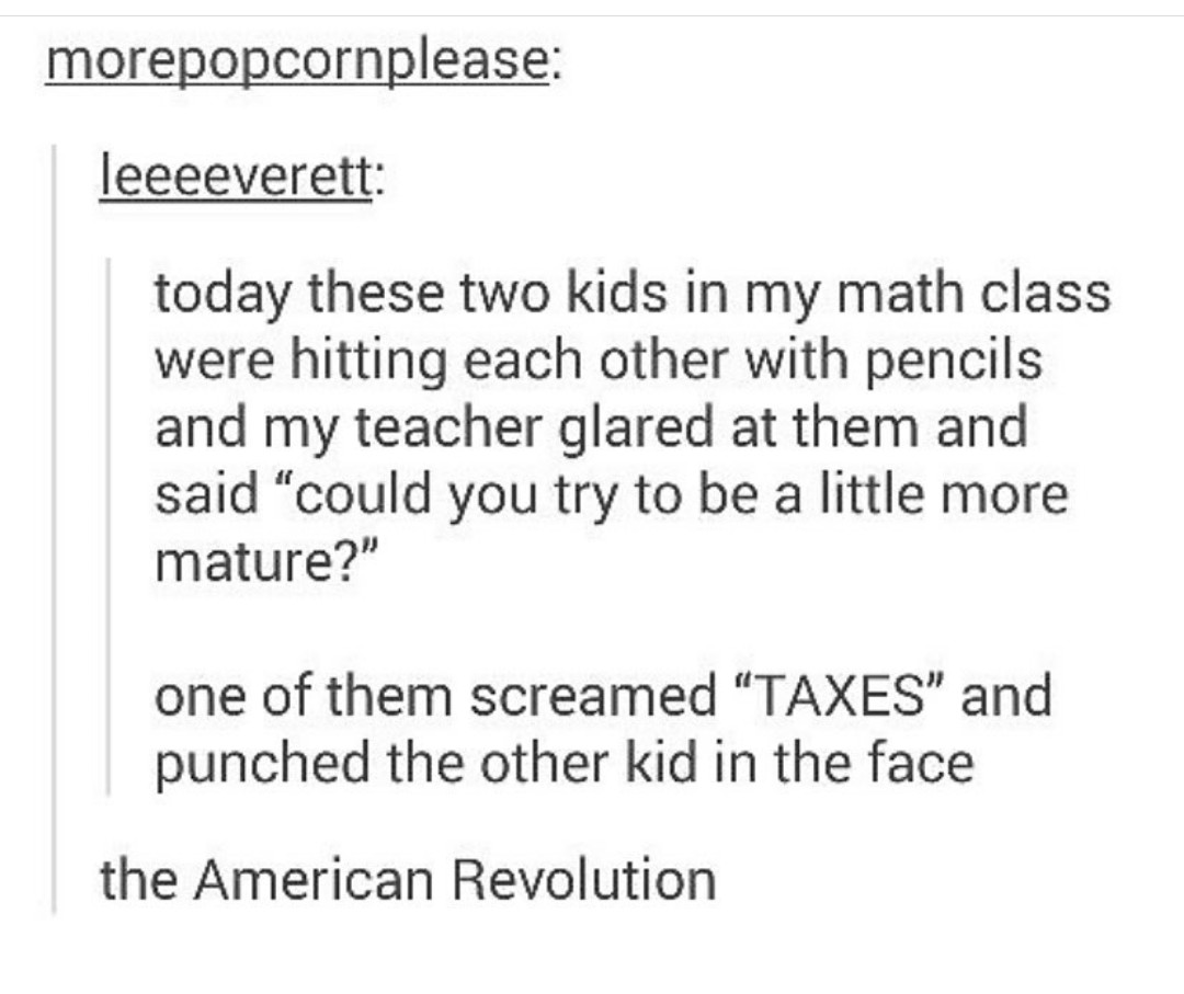 document - morepopcornplease leeeeverett today these two kids in my math class were hitting each other with pencils and my teacher glared at them and said could you try to be a little more mature? one of them screamed Taxes and punched the other kid in th