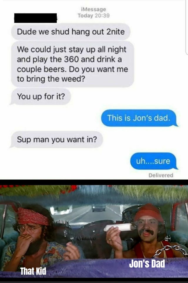 cheech and chong - iMessage Today Dude we shud hang out 2nite We could just stay up all night and play the 360 and drink a couple beers. Do you want me to bring the weed? You up for it? This is Jon's dad. Sup man you want in? uh....sure Delivered Webdizzl