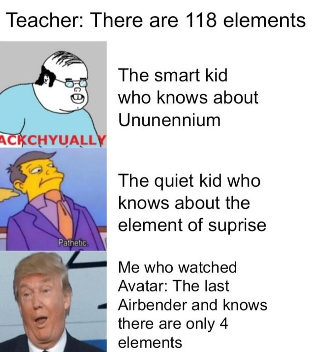 cartoon - Teacher There are 118 elements The smart kid who knows about Ununennium Ackchyually The quiet kid who knows about the element of suprise Pathetic Me who watched Avatar The last Airbender and knows there are only 4 elements