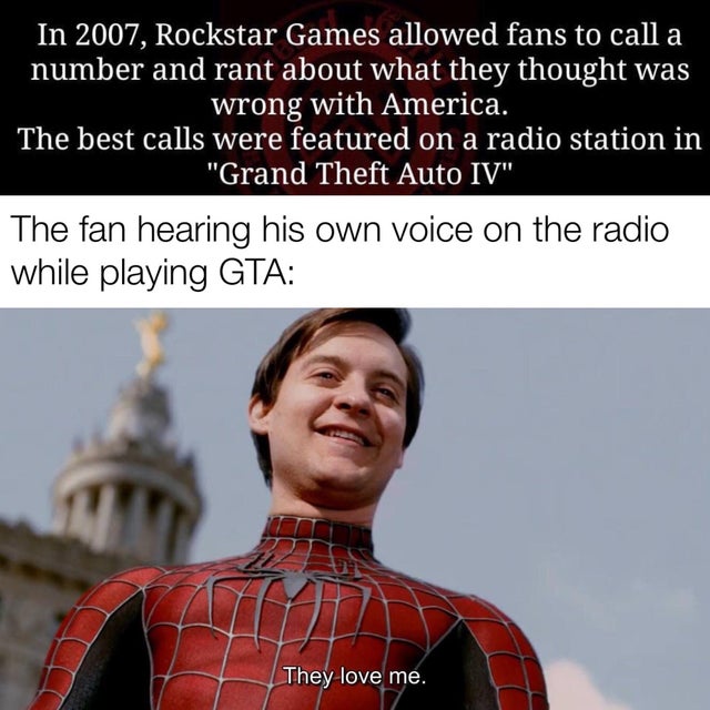 they love me memes - In 2007, Rockstar Games allowed fans to call a number and rant about what they thought was wrong with America. The best calls were featured on a radio station in "Grand Theft Auto Iv" The fan hearing his own voice on the radio while p