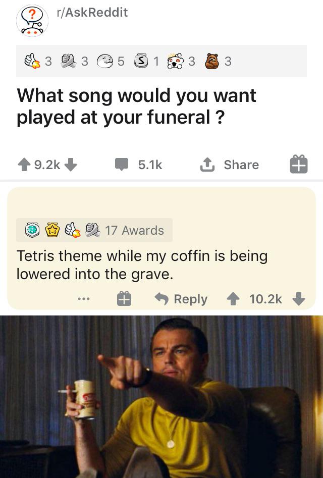 details that can save your life - rAskReddit 3 3 5 S1 3 3 What song would you want played at your funeral ? 1 17 Awards Tetris theme while my coffin is being lowered into the grave.
