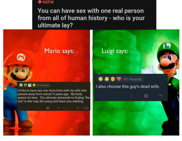dark humor memes - Nsfw You can have sex with one real person from all of human history who is your ultimate lay? Mario says Luigi says M 197 Awards I also choose this guy's dead wife. 22 Awards I'd to have sex one more time with my wife who passed away f