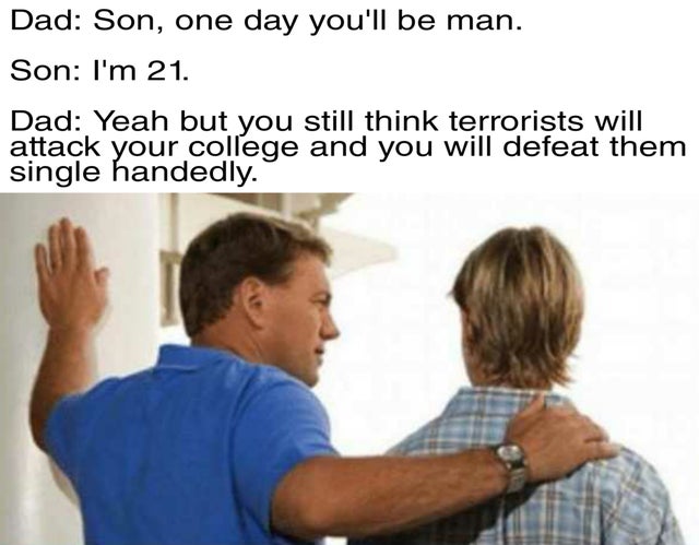 son one day you will be a man meme - Dad Son, one day you'll be man. Son I'm 21. Dad Yeah but you still think terrorists will attack your college and you will defeat them single handedly.
