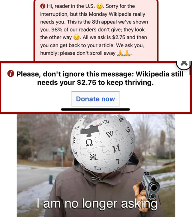 wikipedia - Hi, reader in the U.S. Sorry for the interruption, but this Monday Wikipedia really needs you. This is the 8th appeal we've shown you. 98% of our readers don't give; they look the other way. All we ask is $2.75 and then you can get back to you