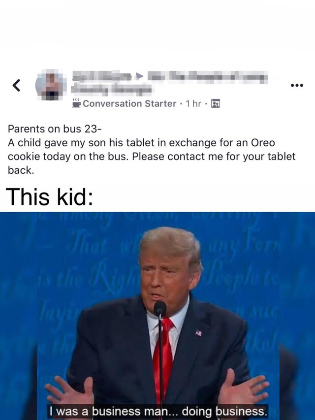 business man doing business - Conversation Starter . 1 hr. Parents on bus 23 A child gave my son his tablet in exchange for an Oreo cookie today on the bus. Please contact me for your tablet back. This kid I was a business man... doing business.