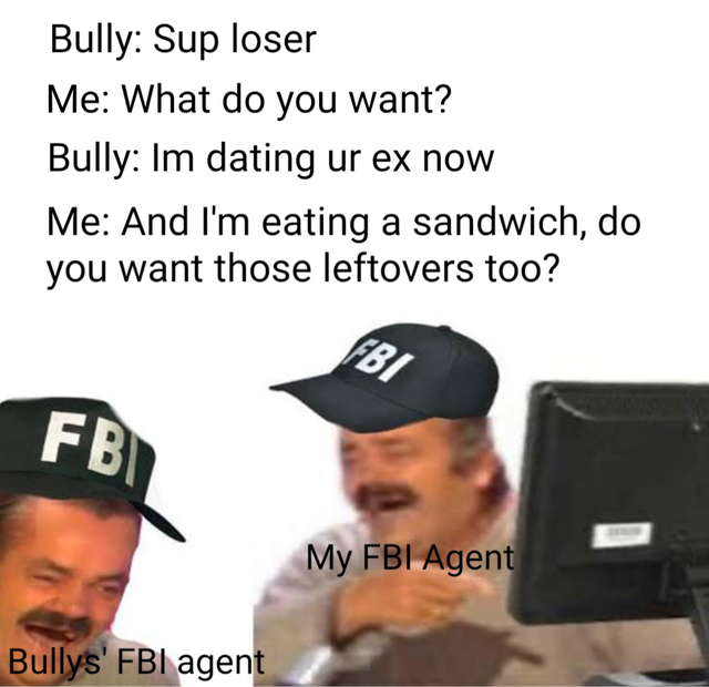 fbi agent meme - Bully Sup loser Me What do you want? Bully Im dating ur ex now Me And I'm eating a sandwich, do you want those leftovers too? Fbi Fb My Fbi Agent Bullys' Fbi agent