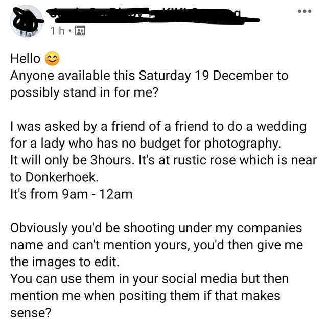 document - 1h. Hello Anyone available this Saturday 19 December to possibly stand in for me? I was asked by a friend of a friend to do a wedding for a lady who has no budget for photography. It will only be 3hours. It's at rustic rose which is near to Don