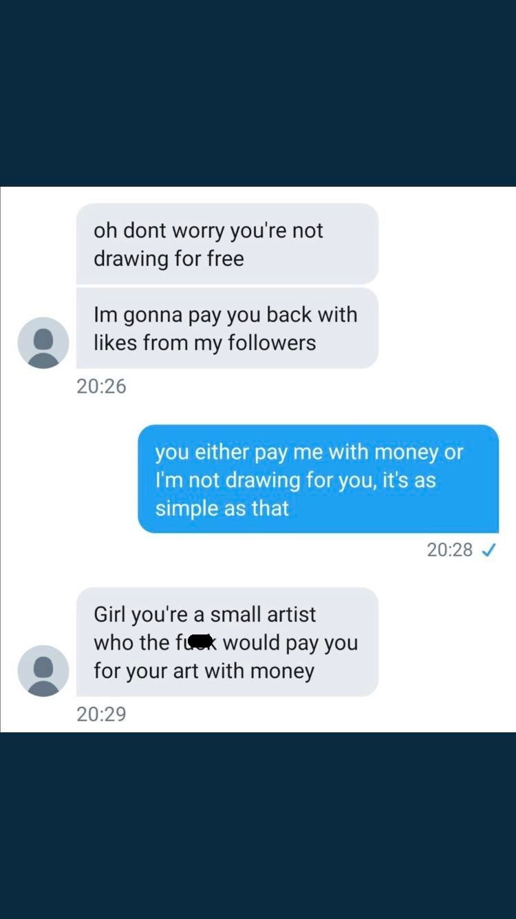 media - oh dont worry you're not drawing for free Im gonna pay you back with from my ers you either pay me with money or I'm not drawing for you, it's as simple as that Girl you're a small artist who the fuck would pay you for your art with money