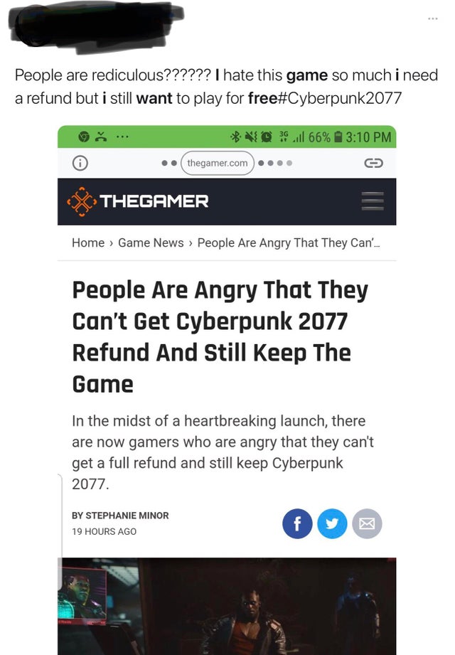 software - People are rediculous?????? I hate this game so much i need a refund but i still want to play for free 2077 Vo 66% thegamer.com Thegamer Home Game News > People Are Angry That They Can... People Are Angry That They Can't Get Cyberpunk 2077 Refu