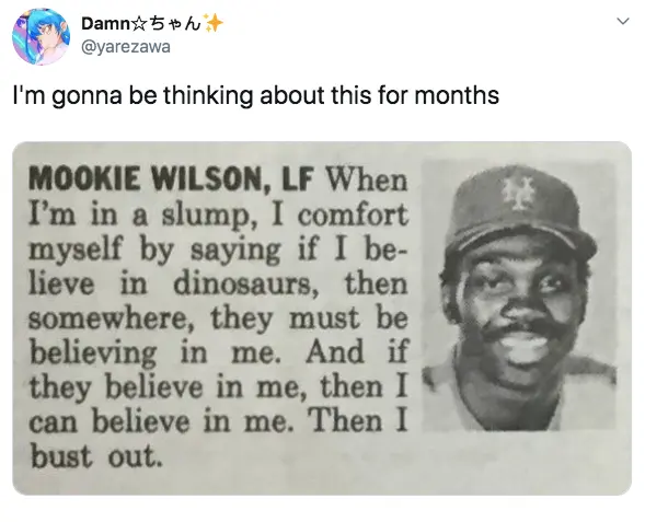 material - Damn > I'm gonna be thinking about this for months Mookie Wilson, Lf When I'm in a slump, I comfort myself by saying if I be lieve in dinosaurs, then somewhere, they must be believing in me. And if they believe in me, then I can believe in me. 