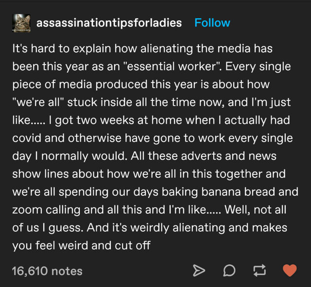 angle - assassinationtipsforladies It's hard to explain how alienating the media has been this year as an essential worker. Every single piece of media produced this year is about how we're all stuck inside all the time now, and I'm just .... I got two we