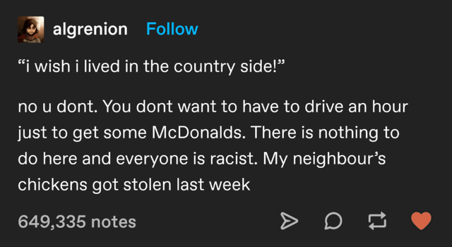 material - algrenion i wish i lived in the country side! no u dont. You dont want to have to drive an hour just to get some McDonalds. There is nothing to do here and everyone is racist. My neighbour's chickens got stolen last week 649,335 notes