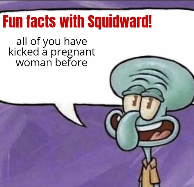 everything is pointless - Fun facts with Squidward! all of you have kicked pregnant woman before