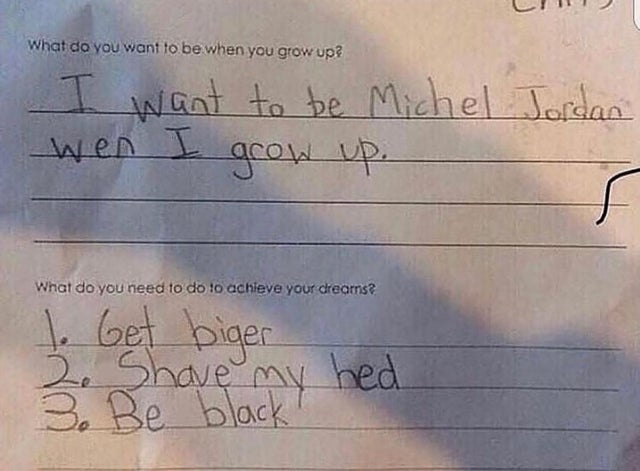 want to be michael jordan - What do you want to be when you grow up? I want to be Michel Jordan wen I grow up. What do you need to do to achieve your dreams 1. Get biger 3. Shave 3 hed So Be blacky