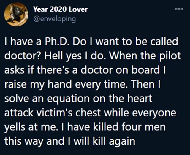 atmosphere - 000 Year 2020 Lover I have a Ph.D. Do I want to be called doctor? Hell yes I do. When the pilot asks if there's a doctor on board I raise my hand every time. Then I solve an equation on the heart attack victim's chest while everyone yells at 