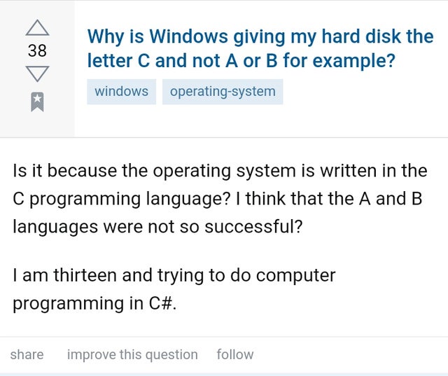 document - 38 Why is Windows giving my hard disk the letter C and not A or B for example? windows operating system Is it because the operating system is written in the C programming language? I think that the A and B languages were not so successful? I am
