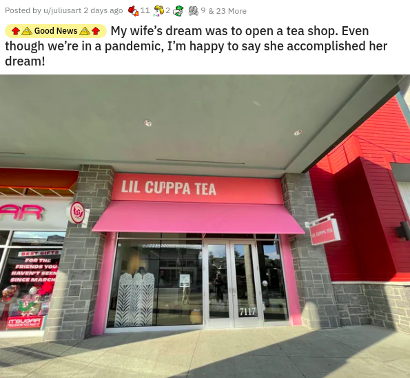 real estate - Posted by ujuliusart 2 days ago 11 902 9 & 23 More Good News My wife's dream was to open a tea shop. Even though we're in a pandemic, I'm happy to say she accomplished her dream! Lil Cuppa Tea 1s For The Friends You Haven'T Seen Since