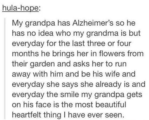 cute couples stories - hulahope My grandpa has Alzheimer's so he has no idea who my grandma is but everyday for the last three or four months he brings her in flowers from their garden and asks her to run away with him and be his wife and everyday she say
