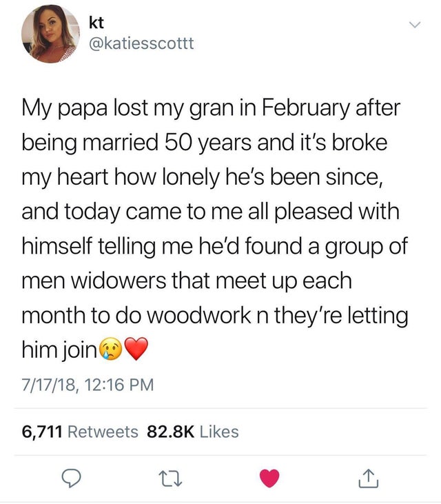Supernova11 - kt My papa lost my gran in February after being married 50 years and it's broke my heart how lonely he's been since, and today came to me all pleased with himself telling me he'd found a group of men widowers that meet up each month to do wo