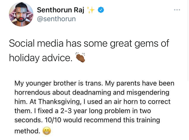 Deadnaming - Senthorun Raj Social media has some great gems of holiday advice. My younger brother is trans. My parents have been horrendous about deadnaming and misgendering him. At Thanksgiving, I used an air horn to correct them. I fixed a 23 year long 