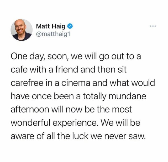document - Matt Haig One day, soon, we will go out to a cafe with a friend and then sit carefree in a cinema and what would have once been a totally mundane afternoon will now be the most wonderful experience. We will be aware of all the luck we never saw