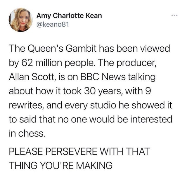paper - Amy Charlotte Kean The Queen's Gambit has been viewed by 62 million people. The producer, Allan Scott, is on Bbc News talking about how it took 30 years, with 9 rewrites, and every studio he showed it to said that no one would be interested in che