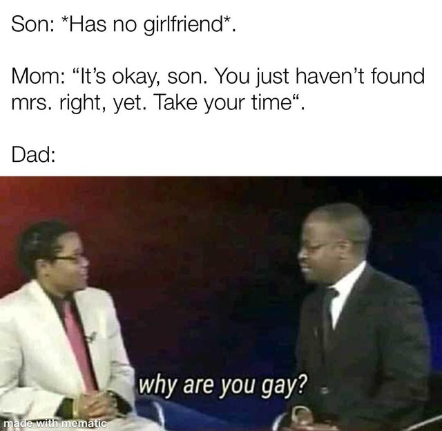 you gay - Son Has no girlfriend. Mom It's okay, son. You just haven't found mrs. right, yet. Take your time. Dad why are you gay? made with mematic