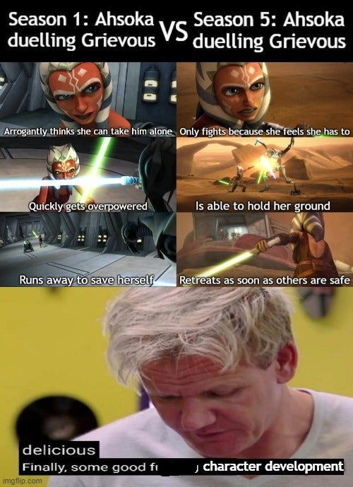 you are strong and wise and i am very proud of you - Season 1 Ahsoka Season 5 Ahsoka duelling Grievous Vs duelling Grievous Arrogantly thinks she can take him alone Only fights because she feels she has to Quickly gets overpowered Is able to hold her grou