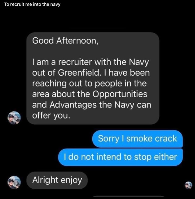 multimedia - To recruit me into the navy Good Afternoon, I am a recruiter with the Navy out of Greenfield. I have been reaching out to people in the area about the Opportunities and Advantages the Navy can offer you. Sorry I smoke crack I do not intend to