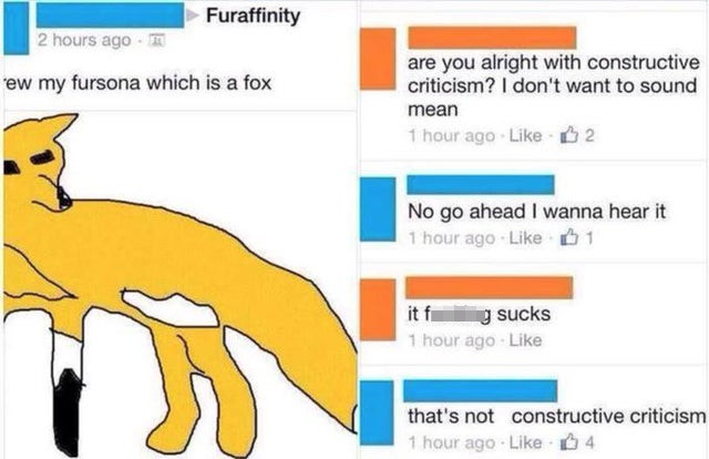 do you take constructive criticism - Furaffinity 2 hours ago few my fursona which is a fox are you alright with constructive criticism? I don't want to sound mean 1 hour ago B 2 No go ahead I wanna hear it 1 hour ago 01 g sucks 1 hour ago that's not const