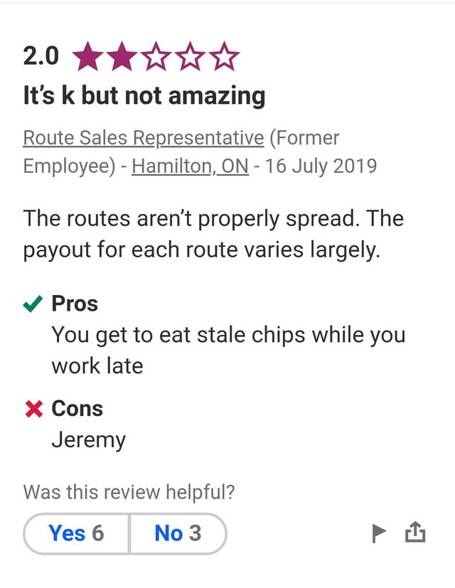 document - 2.0 It's k but not amazing Route Sales Representative Former Employee Hamilton, On The routes aren't properly spread. The payout for each route varies largely. Pros You get to eat stale chips while you work late X Cons Jeremy Was this review he