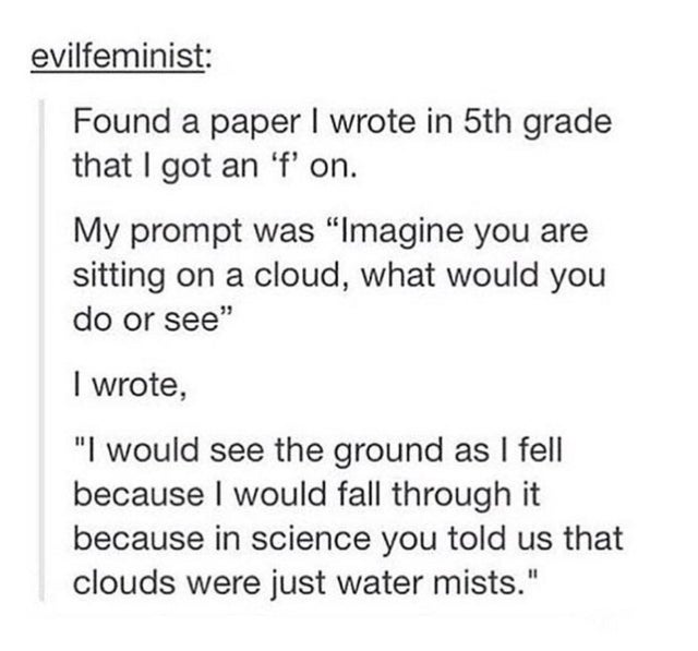 funny tumblr poems - evilfeminist Found a paper I wrote in 5th grade that I got an 'f' on. My prompt was Imagine you are sitting on a cloud, what would you do or see I wrote, I would see the ground as I fell because I would fall through it because in scie