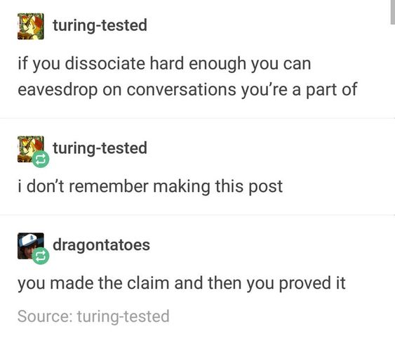 dissociation tumblr post - turingtested if you dissociate hard enough you can eavesdrop on conversations you're a part of turingtested i don't remember making this post dragontatoes you made the claim and then you proved it Source turingtested