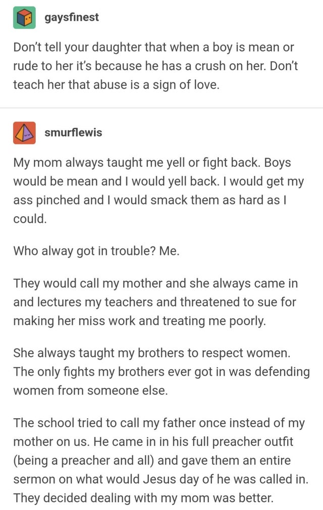 document - gaysfinest Don't tell your daughter that when a boy is mean or rude to her it's because he has a crush on her. Don't teach her that abuse is a sign of love. smurflewis My mom always taught me yell or fight back. Boys would be mean and I would y