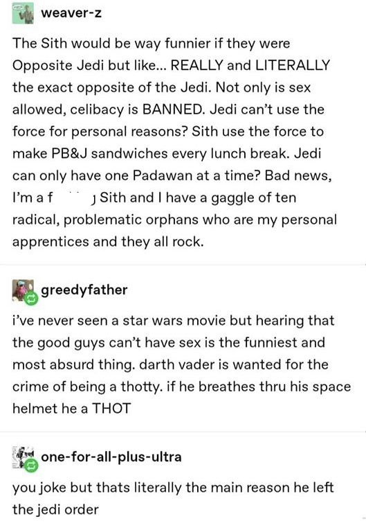 document - weaverZ The Sith would be way funnier if they were Opposite Jedi but ... Really and Literally the exact opposite of the Jedi. Not only is sex allowed, celibacy is Banned. Jedi can't use the force for personal reasons? Sith use the force to make