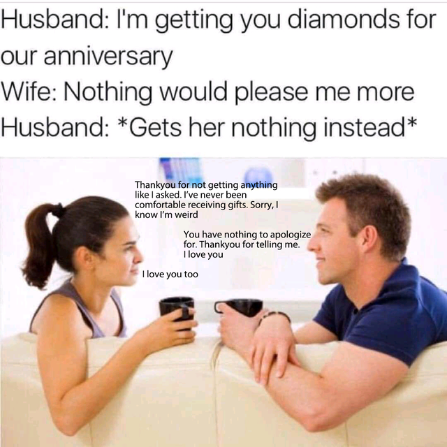 i m getting you diamonds for our anniversary - Husband I'm getting you diamonds for our anniversary Wife Nothing would please me more Husband Gets her nothing instead Thankyou for not getting anything I asked. I've never been comfortable receiving gifts. 