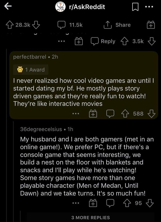 screenshot - rAskReddit B 1, perfectbarrel 2h ~ 1 Award I never realized how cool video games are until i started dating my bf. He mostly plays story driven games and they're really fun to watch! They're interactive movies 588 36degreecelsius 1h My husban