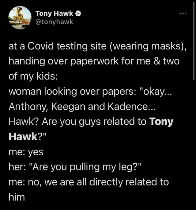 atmosphere - Tony Hawk at a Covid testing site wearing masks, handing over paperwork for me & two of my kids woman looking over papers okay... Anthony, Keegan and Kadence... Hawk? Are you guys related to Tony Hawk? me yes her Are you pulling my leg? me no