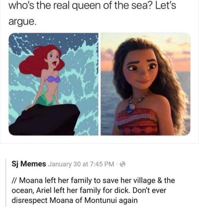 ariel vs moana meme - who's the real queen of the sea? Let's argue. Sj Memes January 30 at Moana left her family to save her village & the ocean, Ariel left her family for dick. Don't ever disrespect Moana of Montunui again