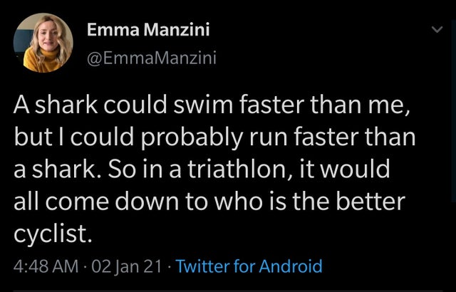 Emma Manzini A shark could swim faster than me, but I could probably run faster than a shark. So in a triathlon, it would all come down to who is the better cyclist. 02 Jan 21 Twitter for Android