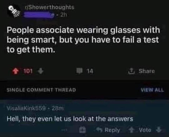 atmosphere - Showerthoughts People associate wearing glasses with being smart, but you have to fail a test to get them. 4 101 Single Comment Thread View All Visaliaking 28m Hell, they even let us look at the answers Vote